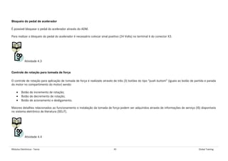 Módulos Eletrônicos - Teoria 49 Global Training
Bloqueio do pedal de acelerador
É possível bloquear o pedal do acelerador através do ADM.
Para realizar o bloqueio do pedal do acelerador é necessário colocar sinal positivo (24 Volts) no terminal 6 do conector X3.
Atividade 4.3
Controle de rotação para tomada de força
O controle de rotação para aplicação de tomada de força é realizado através de três (3) botões do tipo “push buttom” (iguais ao botão de partida e parada
do motor no compartimento do motor) sendo:
• Botão de incremento de rotação;
• Botão de decremento de rotação;
• Botão de acionamento e desligamento.
Maiores detalhes relacionados ao funcionamento e instalação da tomada de força podem ser adquiridos através de informações de serviço (IS) disponíveis
no sistema eletrônico de literatura (SELiT).
Atividade 4.4
 