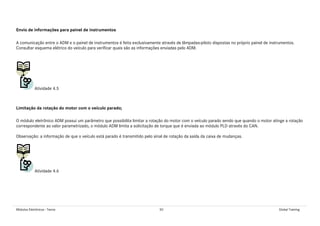 Módulos Eletrônicos - Teoria 50 Global Training
Envio de informações para painel de instrumentos
A comunicação entre o ADM e o painel de instrumentos é feita exclusivamente através de lâmpadas-piloto dispostas no próprio painel de instrumentos.
Consultar esquema elétrico do veículo para verificar quais são as informações enviadas pelo ADM.
Atividade 4.5
Limitação da rotação do motor com o veículo parado;
O módulo eletrônico ADM possui um parâmetro que possibilita limitar a rotação do motor com o veículo parado sendo que quando o motor atinge a rotação
correspondente ao valor parametrizado, o módulo ADM limita a solicitação de torque que é enviada ao módulo PLD através do CAN.
Observação: a informação de que o veículo está parado é transmitido pelo sinal de rotação da saída da caixa de mudanças.
Atividade 4.6
 