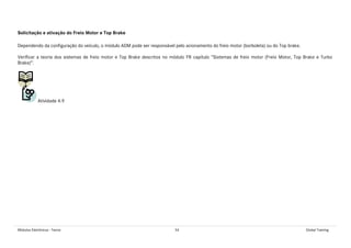 Módulos Eletrônicos - Teoria 54 Global Training
Solicitação e ativação do Freio Motor e Top Brake
Dependendo da configuração do veículo, o módulo ADM pode ser responsável pelo acionamento do freio motor (borboleta) ou do Top brake.
Verificar a teoria dos sistemas de freio motor e Top Brake descritos no módulo FR capítulo “Sistemas de freio motor (Freio Motor, Top Brake e Turbo
Brake)”.
Atividade 4.9
 