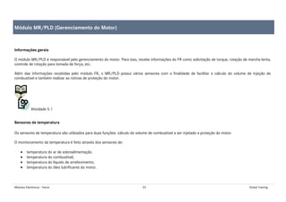 Módulos Eletrônicos - Teoria 55 Global Training
Informações gerais
O módulo MR/PLD é responsável pelo gerenciamento do motor. Para isso, recebe informações do FR como solicitação de torque, rotação de marcha lenta,
controle de rotação para tomada de força, etc.
Além das informações recebidas pelo módulo FR, o MR/PLD possui vários sensores com a finalidade de facilitar o cálculo do volume de injeção de
combustível e também realizar as rotinas de proteção do motor.
Atividade 5.1
Sensores de temperatura
Os sensores de temperatura são utilizados para duas funções: cálculo do volume de combustível a ser injetado e proteção do motor.
O monitoramento da temperatura é feito através dos sensores de:
• temperatura do ar de sobrealimentação.
• temperatura do combustível;
• temperatura do líquido de arrefecimento;
• temperatura do óleo lubrificante do motor.
Módulo MR/PLD (Gerenciamento do Motor)
 