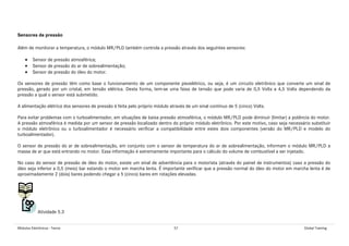 Módulos Eletrônicos - Teoria 57 Global Training
Sensores de pressão
Além de monitorar a temperatura, o módulo MR/PLD também controla a pressão através dos seguintes sensores:
• Sensor de pressão atmosférica;
• Sensor de pressão do ar de sobrealimentação;
• Sensor de pressão do óleo do motor.
Os sensores de pressão têm como base o funcionamento de um componente piezelétrico, ou seja, é um circuito eletrônico que converte um sinal de
pressão, gerado por um cristal, em tensão elétrica. Desta forma, tem-se uma faixa de tensão que pode varia de 0,5 Volts a 4,5 Volts dependendo da
pressão a qual o sensor está submetido.
A alimentação elétrica dos sensores de pressão é feita pelo próprio módulo através de um sinal contínuo de 5 (cinco) Volts.
Para evitar problemas com o turboalimentador, em situações de baixa pressão atmosférica, o módulo MR/PLD pode diminuir (limitar) a potência do motor.
A pressão atmosférica é medida por um sensor de pressão localizado dentro do próprio módulo eletrônico. Por este motivo, caso seja necessário substituir
o módulo eletrônico ou o turboalimentador é necessário verificar a compatibilidade entre estes dois componentes (versão do MR/PLD e modelo do
turboalimentador).
O sensor de pressão do ar de sobrealimentação, em conjunto com o sensor de temperatura do ar de sobrealimentação, informam o módulo MR/PLD a
massa de ar que está entrando no motor. Essa informação é extremamente importante para o cálculo do volume de combustível a ser injetado.
No caso do sensor de pressão de óleo do motor, existe um sinal de advertência para o motorista (através do painel de instrumentos) caso a pressão do
óleo seja inferior a 0,5 (meio) bar estando o motor em marcha lenta. É importante verificar que a pressão normal do óleo do motor em marcha lenta é de
aproximadamente 2 (dois) bares podendo chegar a 5 (cinco) bares em rotações elevadas.
Atividade 5.3
 