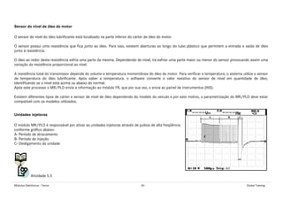 Módulos Eletrônicos - Teoria 60 Global Training
Sensor do nível de óleo do motor
O sensor de nível do óleo lubrificante está localizado na parte inferior do cárter de óleo do motor.
O sensor possui uma resistência que fica junto ao óleo. Para isso, existem aberturas ao longo do tubo plástico que permitem a entrada e saída de óleo
junto à resistência.
O óleo ao redor desta resistência esfria uma parte da mesma. Dependendo do nível, irá esfriar uma parte maior ou menor do sensor provocando assim uma
variação da resistência proporcional ao nível.
A resistência total do transmissor depende do volume e temperatura momentânea do óleo do motor. Para verificar a temperatura, o sistema utiliza o sensor
de temperatura do óleo lubrificante. Após saber a temperatura, o software converte o valor resistivo do sensor de nível em quantidade de óleo,
identificando se o nível está acima ou abaixo do normal.
Após este processo o MR/PLD envia a informação ao módulo FR, que por sua vez, o envia ao painel de instrumentos (INS).
Existem diferentes tipos de cárter e sensor de nível de óleo dependendo do modelo do veículo e por este motivo, a parametrização do MR/PLD deve estar
compatível com os modelos utilizados.
Unidades injetoras
O módulo MR/PLD é responsável por ativar as unidades injetoras através de pulsos de alta freqüência
conforme gráfico abaixo:
A- Período de atracamento
B- Período de injeção
C- Desligamento da unidade
Atividade 5.5
 