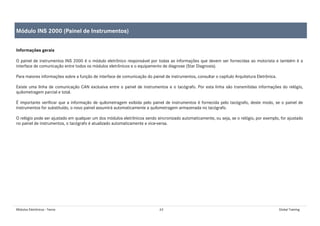 Módulos Eletrônicos - Teoria 63 Global Training
Informações gerais
O painel de instrumentos INS 2000 é o módulo eletrônico responsável por todas as informações que devem ser fornecidas ao motorista e também é a
interface de comunicação entre todos os módulos eletrônicos e o equipamento de diagnose (Star Diagnosis).
Para maiores informações sobre a função de interface de comunicação do painel de instrumentos, consultar o capítulo Arquitetura Eletrônica.
Existe uma linha de comunicação CAN exclusiva entre o painel de instrumentos e o tacógrafo. Por esta linha são transmitidas informações do relógio,
quilometragem parcial e total.
É importante verificar que a informação de quilometragem exibida pelo painel de instrumentos é fornecida pelo tacógrafo, deste modo, se o painel de
instrumentos for substituído, o novo painel assumirá automaticamente a quilometragem armazenada no tacógrafo.
O relógio pode ser ajustado em qualquer um dos módulos eletrônicos sendo sincronizado automaticamente, ou seja, se o relógio, por exemplo, for ajustado
no painel de instrumentos, o tacógrafo é atualizado automaticamente e vice-versa.
Módulo INS 2000 (Painel de Instrumentos)
 