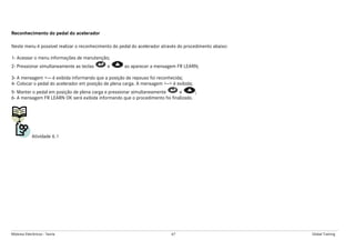 Módulos Eletrônicos - Teoria 67 Global Training
Reconhecimento do pedal do acelerador
Neste menu é possível realizar o reconhecimento do pedal do acelerador através do procedimento abaixo:
1- Acessar o menu informações de manutenção;
2- Pressionar simultaneamente as teclas e ao aparecer a mensagem FR LEARN;
3- A mensagem +--- é exibida informando que a posição de repouso foi reconhecida;
4- Colocar o pedal do acelerador em posição de plena carga. A mensagem +--+ é exibida;
5- Manter o pedal em posição de plena carga e pressionar simultaneamente e ;
6- A mensagem FR LEARN OK será exibida informando que o procedimento foi finalizado.
Atividade 6.1
 