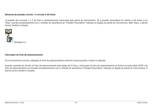 Módulos Eletrônicos - Teoria 69 Global Training
Sensores de pressão circuito 1 e circuito 2 de freios
A pressão dos circuitos 1 e 2 de freio é constantemente monitorada pelo painel de instrumentos. Se a pressão pneumática for inferior a 6,8 bares, a luz
“Stop” acende simultaneamente com o símbolo de advertência de “Pressão Pneumática” indicada no display do painel de instrumentos. Além disso, o alarme
sonoro também é ativado.
Atividade 6.4
Interruptor do freio de estacionamento
Em funcionamento normal, a lâmpada do freio de estacionamento somente é acesa quando o mesmo é aplicado.
Quando a pressão do circuito do freio de estacionamento está abaixo de 5,5 bar, o interruptor do freio de estacionamento se fecha e as luzes piloto STOP e de
freio de estacionamento se acendem simultaneamente com o símbolo de advertência “Pressão Pneumática” indicado no display do painel de instrumentos. O
alarme sonoro também é ativado.
 