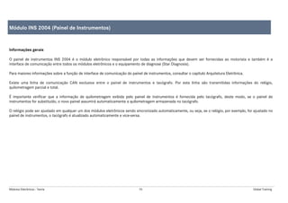 Módulos Eletrônicos - Teoria 70 Global Training
Informações gerais
O painel de instrumentos INS 2004 é o módulo eletrônico responsável por todas as informações que devem ser fornecidas ao motorista e também é a
interface de comunicação entre todos os módulos eletrônicos e o equipamento de diagnose (Star Diagnosis).
Para maiores informações sobre a função de interface de comunicação do painel de instrumentos, consultar o capítulo Arquitetura Eletrônica.
Existe uma linha de comunicação CAN exclusiva entre o painel de instrumentos e tacógrafo. Por esta linha são transmitidas informações do relógio,
quilometragem parcial e total.
É importante verificar que a informação de quilometragem exibida pelo painel de instrumentos é fornecida pelo tacógrafo, deste modo, se o painel de
instrumentos for substituído, o novo painel assumirá automaticamente a quilometragem armazenada no tacógrafo.
O relógio pode ser ajustado em qualquer um dos módulos eletrônicos sendo sincronizado automaticamente, ou seja, se o relógio, por exemplo, for ajustado no
painel de instrumentos, o tacógrafo é atualizado automaticamente e vice-versa.
Módulo INS 2004 (Painel de Instrumentos)
 