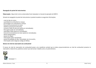 Módulos Eletrônicos - Teoria 72 Global Training
Navegação do painel de instrumentos
Observação: a figura bem como as descrições foram baseadas no manual de operação do AXOR C.
Através da navegação do painel de instrumentos é possível visualizar as seguintes informações:
- nível do óleo do motor;
- quantidade de combustível no tanque;
- porcentagem de combustível no tanque;
- horas de funcionamento do motor;
- distância parcial percorrida (Km);
- consumo médio do percurso (pode ser reinicializado);
- litros gasto (pode ser reinicializado);
- velocidade média (pode ser reinicializado);
- horas de funcionamento do motor (pode ser reinicializado);
- alarme (despertador);
- ajuste do relógio;
- informações sobre manutenção;
- ajuste da qualidade do óleo, viscosidade, teor de enxofre;
- informações sobre diagnose (código de falhas).
Sensor do nível do reservatório de combustível
O sensor de nível do reservatório de combustível possui uma resistência variável que se altera proporcionalmente ao nível de combustível presente no
reservatório. Desta forma, podemos concluir que este sensor trabalha como um potenciômetro.
Atividade 7.1
 
