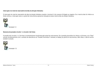Módulos Eletrônicos - Teoria 73 Global Training
Interruptor do nível do reservatório de óleo da direção hidráulica
O interruptor do nível do reservatório de óleo da direção hidráulica mantém o terminal 16 do conector X4 ligado ao negativo. Se o nível do óleo for inferior ao
limite mínimo, o interruptor abre e o painel de instrumentos apresenta indicação de baixo nível do óleo da direção hidráulica.
Atividade 7.2
Sensores de pressão circuito 1 e circuito 2 de freios
A pressão dos circuitos 1 e 2 de freio é constantemente monitorada pelo painel de instrumentos. Se a pressão pneumática for inferior a 6,8 bares, a luz “Stop”
acende simultaneamente com o símbolo de advertência de “Pressão Pneumática” indicada no display do painel de instrumentos. Além disso, o alarme sonoro
também é ativado.
Atividade 7.3
 
