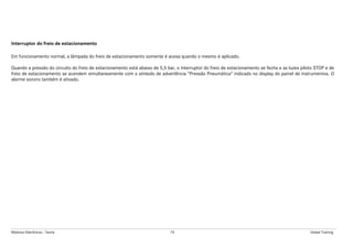 Módulos Eletrônicos - Teoria 74 Global Training
Interruptor do freio de estacionamento
Em funcionamento normal, a lâmpada do freio de estacionamento somente é acesa quando o mesmo é aplicado.
Quando a pressão do circuito do freio de estacionamento está abaixo de 5,5 bar, o interruptor do freio de estacionamento se fecha e as luzes piloto STOP e de
freio de estacionamento se acendem simultaneamente com o símbolo de advertência “Pressão Pneumática” indicado no display do painel de instrumentos. O
alarme sonoro também é ativado.
 