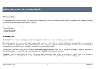 Módulos Eletrônicos - Teoria 79 Global Training
Informações Gerais
O módulo eletrônico ABS é responsável pelo gerenciamento da frenagem do veículo com objetivo de não permitir o travamento das rodas evitando assim
possível derrapagem e mantendo a dirigibilidade do veículo.
O sistema de gerenciamento é composto por:
- módulo eletrônico;
- sensores de rotação;
- válvulas de controle.
Módulo eletrônico
O módulo eletrônico é responsável por processar as informações vindas dos sensores e atuar as válvulas quando necessário.
Os veículos possuem quatro sensores de rotação (um por roda) e transmitem a informação de velocidade individualmente para o módulo eletrônico. Quando
não há diferença de velocidade das rodas (condução em linha reta) ou quando há pequenas diferenças (condução em curvas), o módulo interpreta as
velocidades como condição normal de condução e não atua nenhuma das válvulas do ABS.
Quando existe diferença de rotação significa que a roda que está apresentando velocidade inferior está em situação de derrapagem e necessita da intervenção
das válvulas para que a pressão de frenagem seja adequada e que a dirigibilidade do veículo seja garantida.
Para garantir o correto funcionamento do sistema, é importante que o tamanho dos pneus estejam parametrizados no módulo. Desta forma, em caso de
substituição dos pneus originais do veículo por outros de diferente tamanho, deve se ajustar a parametrização através do Star Diagnosis.
Módulo ABS – Sistema Anti-Bloqueio das Rodas
 