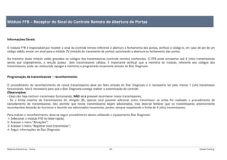 Módulos Eletrônicos - Teoria 83 Global Training
Informações Gerais
O módulo FFB é responsável por receber o sinal do controle remoto referente à abertura e fechamento das portas, verificar o código e, em caso de ser de um
código válido, enviar um sinal para o módulo ZV (módulo de travamento de portas) autorizando a abertura ou fechamento das portas.
Na memória deste módulo estão gravados os códigos dos transmissores (controle remoto) conhecidos. O FFB pode armazenar até 8 (oito) transmissores
sendo que originalmente, o veículo possui dois transmissores válidos. É importante verificar que a memória do módulo, referente aos códigos dos
transmissores, pode ser restaurada (apagar a memória) e programada novamente através do Star Diagnosis.
Programação de transmissores – reconhecimento
O procedimento de reconhecimento de novos transmissores deve ser feito através do Star Diagnosis e é necessário ter pelo menos 1 (um) transmissor
funcionando. Isto é necessário para que o Star Diagnosis consiga realizar a autenticação do controle.
Observações:
- Caso não haja nenhum transmissor funcionando, NÃO será possível reconhecer novos transmissores;
- Se o limite máximo de transmissores for atingido (8), apenas será possível adicionar outro transmissor se antes for realizado o procedimento de
cancelamento de transmissores. Isto permite que novos transmissores sejam adicionados, mas deve-se lembrar que os transmissores anteriormente
reconhecidos deixarão de funcionar e deverão ser adicionados novamente, porém, sempre respeitando o limite de 8 (oito) transmissores.
Para realizar o reconhecimento, deve-se seguir procedimento abaixo utilizando o equipamento Star Diagnosis:
1- Selecionar o módulo FFB no teste rápido;
2- Acessar o menu “Ativações”;
3- Acessar o menu “Registrar novo transmissor”;
4- Seguir informações do Star Diagnosis.
Módulo FFB – Receptor do Sinal do Controle Remoto de Abertura de Portas
 