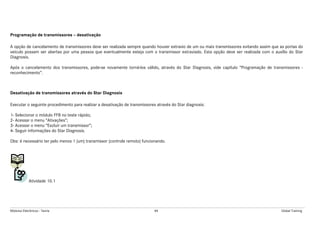 Módulos Eletrônicos - Teoria 84 Global Training
Programação de transmissores – desativação
A opção de cancelamento de transmissores deve ser realizada sempre quando houver extravio de um ou mais transmissores evitando assim que as portas do
veículo possam ser abertas por uma pessoa que eventualmente esteja com o transmissor extraviado. Esta opção deve ser realizada com o auxílio do Star
Diagnosis.
Após o cancelamento dos transmissores, pode-se novamente torná-los válido, através do Star Diagnosis, vide capítulo “Programação de transmissores -
reconhecimento”.
Desativação de transmissores através do Star Diagnosis
Executar o seguinte procedimento para realizar a desativação de transmissores através do Star diagnosis:
1- Selecionar o módulo FFB no teste rápido;
2- Acessar o menu “Ativações”;
3- Acessar o menu “Excluir um transmissor”;
4- Seguir informações do Star Diagnosis.
Obs: é necessário ter pelo menos 1 (um) transmissor (controle remoto) funcionando.
Atividade 10.1
 