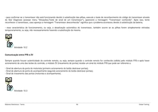 Módulos Eletrônicos - Teoria 86 Global Training
- para confirmar se o transmissor não está funcionando devido à substituição das pilhas, execute o teste de reconhecimento do código do transmissor através
do Star Diagnosis (acessar menu “Ativações/Teste de sinal de um transmissor”), aparecerá a mensagem “Transmissor conhecido”. Após isso, tente
reconhecer o transmissor, caso apareça a mensagem “Transmissor desconhecido” significa que o problema aconteceu devido à substituição da bateria;
- essa característica de funcionamento, ou seja, a desativação automática do transmissor, também ocorre se as pilhas forem simplesmente retiradas
temporariamente, ou seja, não necessariamente havendo a substituição da mesma.
Atividade 10.2
Comunicação entre FFB e ZV
Sempre quando houver autenticidade do controle remoto, ou seja, sempre quando o controle remoto for conhecido (válido) pelo módulo FFB e após haver
acionamento de uma das teclas do controle, o módulo ZV (travamento de portas) recebe um sinal do módulo FFB que pode ser referente a:
- Sinal de abertura da porta do motorista (primeiro acionamento do botão destravar portas);
- Sinal de abertura da porta do acompanhante (segundo acionamento do botão destravar portas);
- Sinal de travamento das portas (motorista e acompanhante).
Atividade 10.3
 