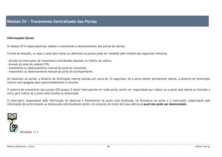 Módulos Eletrônicos - Teoria 88 Global Training
Informações Gerais
O módulo ZV é responsável por realizar o travamento e destravamento das portas do veículo.
O sinal de ativação, ou seja, o sinal para travar ou destravar as portas pode ser recebido pelo módulo das seguintes maneiras:
- através do interruptor de travamento centralizado disposto no interior da cabina;
- através do sinal do módulo FFB;
- travamento ou destravamento manual da porta do motorista;
- travamento ou destravamento manual da porta do acompanhante.
Ao destravar as portas, a lanterna de iluminação interna acende por cerca de 10 segundos. Se a porta estiver permanecer aberta, a lanterna de iluminação
interna será apagada após aproximadamente 5 minutos.
O sistema de travamento das portas (ZV) possui 2 (dois) interruptores em cada porta, sendo um responsável por indicar se a porta está aberta ou fechada e
outro para indicar se a porta está travada ou destravada.
O interruptor responsável pela informação de abertura e fechamento da porta está localizado na fechadura da porta e o interruptor responsável pela
informação de porta travada ou destravada está localizado dentro do conjunto do motor da trava elétrica o qual não pode ser desmontado.
Atividade 11.1
Módulo ZV – Travamento Centralizado das Portas
 