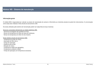 Módulos Eletrônicos - Teoria 89 Global Training
Informações gerais
O módulo WS é responsável por calcular os prazos de manutenção do veículo e informá-los ao motorista através do painel de instrumentos. A comunicação
entre esses dois módulos é feita através do barramento CAN.
Os sinais utilizados pelo sistema de manutenção podem ser adquiridos de duas maneiras:
Sensores conectados diretamente ao módulo eletrônico WS:
- Sensores de desgaste das pastilhas de freio;
- Sensor de temperatura do óleo da caixa de mudanças;
- Sensor de temperatura do óleo do eixo traseiro.
Sinais obtidos através do barramento CAN:
- Temperatura do óleo do motor;
- Saturação do filtro de ar;
- Tempo de operação;
- Distância percorrida;
- Rotação do motor;
- Temperatura média dos agregados;
- Temperatura ambiente média;
- Tempo de operação com temperatura excessiva.
Módulo WS – Sistema de manutenção
 
