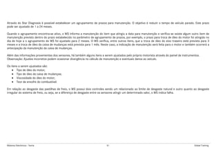 Módulos Eletrônicos - Teoria 91 Global Training
Através do Star Diagnosis é possível estabelecer um agrupamento de prazos para manutenção. O objetivo é reduzir o tempo de veículo parado. Este prazo
pode ser ajustado de 1 a 24 meses.
Quando o agrupamento encontra-se ativo, o WS informa a manutenção do item que atingiu a data para manutenção e verifica se existe algum outro item de
manutenção previsto dentro do prazo estabelecido no parâmetro de agrupamento de prazos, por exemplo, o prazo para troca de óleo do motor foi atingido no
dia de hoje a o agrupamento do WS foi ajustado para 2 meses. O WS verifica, entre outros itens, que a troca de óleo do eixo traseiro está prevista para 3
meses e a troca de óleo da caixa de mudanças está prevista para 1 mês. Neste caso, a indicação de manutenção será feita para o motor e também ocorrerá a
antecipação da manutenção da caixa de mudanças.
Além das informações provenientes dos sensores, há também alguns itens a serem ajustados pelo próprio motorista através do painel de instrumentos.
Observação: Ajustes incorretos podem ocasionar divergência no cálculo de manutenção e eventuais danos ao veículo.
Os itens a serem ajustados são:
• Tipo de óleo do motor;
• Tipo de óleo da caixa de mudanças;
• Viscosidade do óleo do motor;
• Teor de enxofre do combustível.
Em relação ao desgaste das pastilhas de freio, o WS possui dois controles sendo um relacionado ao limite de desgaste natural e outro quanto ao desgaste
irregular do sistema de freio, ou seja, se a diferença de desgaste entre os sensores atingir um determinado valor, o WS indica falha.
 