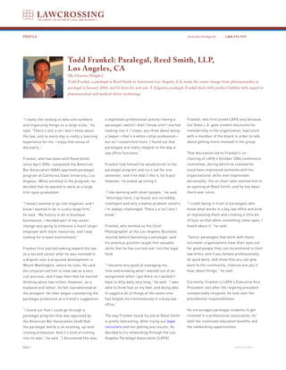 PROFILE                                                                                                   www.lawcrossing.com      1. 800.973.1177




                            Todd Frankel: Paralegal, Reed Smith, LLP,
                            Los Angeles, CA
                            [By Charisse Dengler]
                            Todd Frankel, a paralegal at Reed Smith in downtown Los Angeles, CA, made the career change from photojournalist to
                            paralegal in January 2004, and he loves his new job. A litigation paralegal, Frankel deals with product liability with regard to
                            pharmaceutical and medical device technology.




“I really like looking at data and numbers          a legitimate professional activity—being a            Frankel, who first joined LAPA only because
and organizing things on a large scale,” he         paralegal—which I didn’t know until I started         Cal State L.A. gave student discounts for
said. “There’s still a lot I don’t know about       looking into it. I mean, you think about being        membership in the organization, had lunch
the law, and so every day is really a learning      a lawyer—that’s a white-collar profession—            with a member of the board in order to talk
experience for me. I enjoy that sense of            but as I researched more, I found out that            about getting more involved in the group.
discovery.”                                         paralegals are really integral to the way a
                                                    law office functions.”                                That discussion led to Frankel’s co-
Frankel, who has been with Reed Smith                                                                     chairing of LAPA’s October 2004 conference
since April 2004, completed the American            Frankel told himself he would enroll in the           committee, during which he claimed he
Bar Association (ABA)-approved paralegal            paralegal program and try it out for one              must have impressed someone with his
program at California State University, Los         semester, and if he didn’t like it, he’d quit.        organizational skills and responsible
Angeles. While enrolled in the program, he          However, he ended up loving it.                       personality. His co-chair later alerted him to
decided that he wanted to work at a large                                                                 an opening at Reed Smith, and he has been
firm upon graduation.                               “I like working with smart people,” he said.          there ever since.
                                                    “Attorneys here, I’ve found, are incredibly
“I knew I wanted to go into litigation, and I       intelligent and very creative problem solvers.        “I credit being in front of paralegals who
knew I wanted to be in a very large firm,”          I’m always challenged. There’s a lot I don’t          know what works in a big law office and kind
he said. “My history is all in boutique             know.”                                                of impressing them and creating a little bit
businesses. I decided part of my career                                                                   of buzz so that when something came open, I
change was going to embrace a much larger           Frankel, who worked as the Chief                      heard about it,” he said.
employer with more resources, and I was             Photographer at the Los Angeles Business
looking for a team environment.”                    Journal before becoming a paralegal, said             “Senior paralegals that work with these
                                                    his previous position taught him valuable             volunteer organizations have their eyes out
Frankel first started looking toward the law        skills that he has carried over into the legal        for good people they can recommend to their
as a second career after he was involved in         field.                                                law firms; and if you behave professionally,
a dispute over a proposed development in                                                                  do good work, and show that you can give
Mount Washington, where he lives. He said           “I became very good at managing my                    back to the community, chances are you’ll
the situation led him to view law as a very         time and knowing what I wanted out of an              hear about things,” he said.
civil process, and it was then that he started      assignment when I got there so I wouldn’t
thinking about law school. However, as a            have to dilly dally very long,” he said. “I was       Currently, Frankel is LAPA’s Executive Vice
husband and father, he felt overwhelmed at          able to think fast on my feet, and being able         President; but after the reigning president
the prospect. He later began considering the        to juggle a lot of things at the same time            unexpectedly resigned, he took over the
paralegal profession at a friend’s suggestion.      has helped me tremendously in a busy law              presidential responsibilities.
                                                    office.”
“I found out that I could go through a                                                                    He encourages paralegal students to get
paralegal program that was approved by              The way Frankel found his job at Reed Smith           involved in a professional association, for
the American Bar Association [and] that             is pretty interesting. After trying out legal         both the continued education benefits and
the paralegal world is an evolving, up-and-         recruiters and not getting any results, he            the networking opportunities.
coming profession. And it’s kind of coming          decided to try networking through the Los
into its own,” he said. “I discovered this was      Angeles Paralegal Association (LAPA).

PAGE                                                                                                                                    continued on back
 