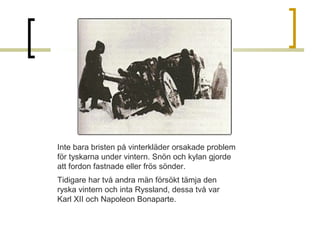 Inte bara bristen på vinterkläder orsakade problem 
för tyskarna under vintern. Snön och kylan gjorde 
att fordon fastnade eller frös sönder. 
Tidigare har två andra män försökt tämja den 
ryska vintern och inta Ryssland, dessa två var 
Karl XII och Napoleon Bonaparte.

 
