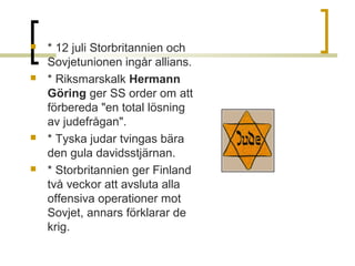 







* 12 juli Storbritannien och 
Sovjetunionen ingår allians. 
* Riksmarskalk Hermann
Göring ger SS order om att 
förbereda "en total lösning 
av judefrågan".
* Tyska judar tvingas bära 
den gula davidsstjärnan.
* Storbritannien ger Finland 
två veckor att avsluta alla 
offensiva operationer mot 
Sovjet, annars förklarar de 
krig.

 