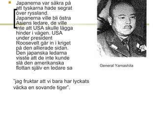 

Japanerna var säkra på 
att tyskarna hade segrat 
över ryssland. 
Japanerna ville bli östra 
Asiens ledare, de ville 
inte att USA skulle lägga 
hinder i vägen. USA 
under president 
Roosevelt går in i kriget 
på den allierade sidan. 
Den japanska ledarna 
visste att de inte kunde 
slå den amerikanska 
flottan själv en ledare sa 
”jag fruktar att vi bara har lyckats 
väcka en sovande tiger”.   

General Yamashita

 