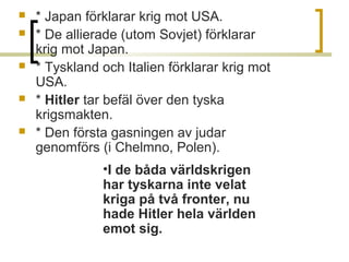 





* Japan förklarar krig mot USA.
* De allierade (utom Sovjet) förklarar 
krig mot Japan.
* Tyskland och Italien förklarar krig mot 
USA.
* Hitler tar befäl över den tyska 
krigsmakten.
* Den första gasningen av judar 
genomförs (i Chelmno, Polen).
•I de båda världskrigen
har tyskarna inte velat
kriga på två fronter, nu
hade Hitler hela världen
emot sig.

 