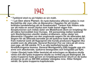 




* Tyskland stod nu på höjden av sin makt.
* 1 juli Den stora Planen: En tysk-italienska offensiv sattes in mot
Nordafrika där man ville nå Alexandria i Egypten för att hindra
brittiska handelsfartyg att nå Suezkanalen. Tanken från Hitlers sida
var att möta en annan styrka som hade banat vägen från
Sovjetunionen och mötas öster om Medelhavet (Som en kniptång) för
att säkra herraväldet över Europa. Ett pansarslag mellan tyskland
och Storbritannien utanför staden el-Alamein, strax väster om
Alexandria i Egypten om den avgörande segern för de allierades del.
Segern för de allierade berodde på att tyskarna hade det svårt att få
fram material samt att flygvapnet inte kunde producera flygplan lika
snabbt som de allierade. General Rommel (Ty) var nära på att vinna
men pga. att GB sänkte 70 % av alla lastfartyg kunde inte
förstärkningarna komma. General Montgomery (GB) byggde upp sin
arme och attackerade, tyskarna besegrades och tvingades på flykt.
I öster (Sovjet) hade Hitler beslutat att erövringen av Moskva skulle
vänta och det tyska trupperna skulle nu inrikta sig på Stalingrad. De
ryska trupperna hade genom en kniptångsmanöver skurit av de tyska
arméerna så att ca 300 000 soldater stängdes inne. Hitler förbjöd
reträtt. De tyska trupperna kapitulerade.

 
