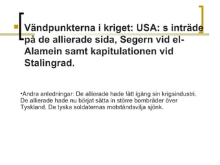 

Vändpunkterna i kriget: USA: s inträde
på de allierade sida, Segern vid elAlamein samt kapitulationen vid
Stalingrad.
•Andra anledningar: De allierade hade fått igång sin krigsindustri.
De allierade hade nu börjat sätta in större bombräder över
Tyskland. De tyska soldaternas motståndsvilja sjönk.

 