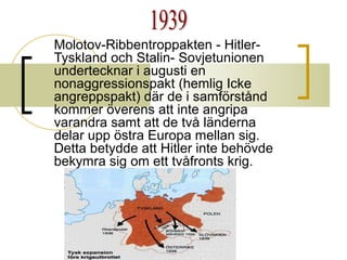 Molotov-Ribbentroppakten - HitlerTyskland och Stalin- Sovjetunionen
undertecknar i augusti en
nonaggressionspakt (hemlig Icke
angreppspakt) där de i samförstånd
kommer överens att inte angripa
varandra samt att de två länderna
delar upp östra Europa mellan sig.
Detta betydde att Hitler inte behövde
bekymra sig om ett tvåfronts krig.

 