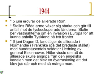 




* 5 juni erövrar de allierade Rom.
* Stalins Röda arme växer sig starka och går till
anfall mot de tyskockuperade länderna. Stalin
ber västmakterna om en invasion i Europa för att
kunna anfalla Tyskland på två fronter.
* 6 juni Dagen D, landstiger de allierade i
Normandie i Frankrike (på det bredaste stället)
med hundratusentals soldater i ledning av
general Eisenhower. Hitler visste om att de
allierade skulle angripa från den engelska
kanalen men det blev en överraskning att det
blev jus där och med så många man.

 