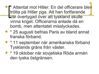 





* Attentat mot Hitler: En del officerare blev
trötta på Hitler pga. Att han fortfarande
var övertygad över att tyskland skulle
vinna kriget. Officerarna anlade då en
bomb, men attentatet misslyckades.
* 25 augusti befrias Paris av bland annat
franska förband.
* 11 september når amerikanska förband
Tysklands gräns från väster.
* 19 oktober når sovjetiska Röda armén
den tyska östgränsen.

 