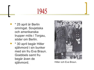 



* 25 april är Berlin
omringat. Sovjetiska
och amerikanska
trupper möts i Torgau,
söder om Berlin.
* 30 april begår Hitler
självmord i sin bunker
med sin fru Eva Braun.
Goebbels samt fru
begår även de
självmord.

Hitler och Eva Braun.

 