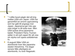 



* I stilla havet pågår det ett krig
mellan USA och Japan. USA har
genomfört en enorm upprustning
och har gått till angrepp mot
Japan. Japanerna ger inte upp
utan krigar in till sista man. Men
USA lyckas driva japanerna
bakåt. President Harry Truman
sätter in ett nytt vapen för att visa
sin styrka och spara soldaternas
liv.
6 augusti fäller USA en
atombomb över den japanska
staden Hiroshima. Tre dagar
senare fälls ytterligare en
atombomb, nu över Nagasaki.

 