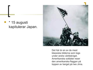 

* 15 augusti
kapitulerar Japan.

Det här är en av de mest
klassiska bilderna som togs
under andra världskriget.
Amerikanska soldater reser
den amerikanska flaggan på
toppen av berget på Iwo Jima.

 
