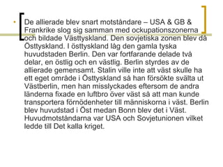•

De allierade blev snart motståndare – USA & GB &
Frankrike slog sig samman med ockupationszonerna
och bildade Västtyskland. Den sovjetiska zonen blev då
Östtyskland. I östtyskland låg den gamla tyska
huvudstaden Berlin. Den var fortfarande delade två
delar, en östlig och en västlig. Berlin styrdes av de
allierade gemensamt. Stalin ville inte att väst skulle ha
ett eget område i Östtyskland så han försökte svälta ut
Västberlin, men han misslyckades eftersom de andra
länderna fixade en luftbro över väst så att man kunde
transportera förnödenheter till människorna i väst. Berlin
blev huvudstad i Öst medan Bonn blev det i Väst.
Huvudmotståndarna var USA och Sovjetunionen vilket
ledde till Det kalla kriget.

 