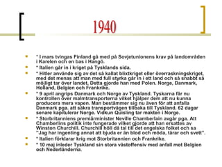 










* I mars tvingas Finland gå med på Sovjetunionens krav på landområden
i Karelen och en bas i Hangö.
* Italien går in i kriget på Tysklands sida.
* Hitler använde sig av det så kallat blixtkriget eller överraskningskriget,
med det menas att man med full styrka går in i ett land och så snabbt så
möjligt tar över landet. Detta gjorde han med Polen. Norge, Danmark,
Holland, Belgien och Frankrike.
* 9 april angrips Danmark och Norge av Tyskland. Tyskarna får nu
kontrollen över malmtransporterna vilket hjälper dem att nu kunna
producera mera vapen. Man bestämmer sig nu även för att anfalla
Danmark pga. att säkra transportvägen tillbaka till Tyskland. 62 dagar
senare kapitulerar Norge. Vidkun Quisling tar makten i Norge.
* Storbritanniens premiärminister Neville Chamberlain avgår pga. Att
Chamberlins politik inte fungerade vilket gjorde att han ersattes av
Winston Churchill. Churchill höll då tal till det engelska folket och sa
”Jag har ingenting annat att bjuda er än blod och möda, tårar och svett”.
* Italien förklarar krig mot Storbritannien och Frankrike.
* 10 maj inleder Tyskland sin stora västoffensiv med anfall mot Belgien
och Nederländerna.

 
