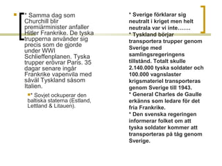 

* Samma dag som
Churchill blir
premiärminister anfaller
Hitler Frankrike. De tyska
trupperna använder sig
precis som de gjorde
under WWI
Schlieffenplanen. Tyska
trupper erövrar Paris. 35
dagar senare ingår
Frankrike vapenvila med
såväl Tyskland såsom
Italien.
*

Sovjet ockuperar den
baltiska staterna (Estland,
Lettland & Litauen).

* Sverige förklarar sig
neutralt i kriget men helt
neutrala var vi inte…….
* Tyskland börjar
transportera trupper genom
Sverige med
samlingsregeringens
tillstånd. Totalt skulle
2.140.000 tyska soldater och
100.000 vagnslaster
krigsmateriel transporteras
genom Sverige till 1943.
* General Charles de Gaulle
erkänns som ledare för det
fria Frankrike.
* Den svenska regeringen
informerar folket om att
tyska soldater kommer att
transporteras på tåg genom
Sverige.

 
