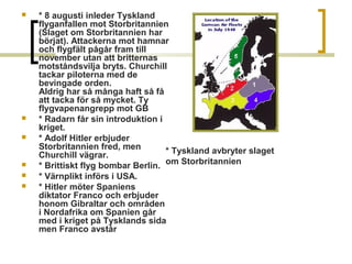 








* 8 augusti inleder Tyskland
flyganfallen mot Storbritannien
(Slaget om Storbritannien har
börjat). Attackerna mot hamnar
och flygfält pågår fram till
november utan att britternas
motståndsvilja bryts. Churchill
tackar piloterna med de
bevingade orden.
Aldrig har så många haft så få
att tacka för så mycket. Ty
flygvapenangrepp mot GB
* Radarn får sin introduktion i
kriget.
* Adolf Hitler erbjuder
Storbritannien fred, men
* Tyskland avbryter slaget
Churchill vägrar.
* Brittiskt flyg bombar Berlin. om Storbritannien
* Värnplikt införs i USA.
* Hitler möter Spaniens
diktator Franco och erbjuder
honom Gibraltar och områden
i Nordafrika om Spanien går
med i kriget på Tysklands sida
men Franco avstår

 