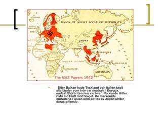 

Efter Balkan hade Tyskland och Italien tagit
alla länder som inte var neutrala i Europa,
endast Storbritannien var kvar. Nu kunde Hitler
rikta sin kraft mot Sovjet. De markerade
områdena i Asien kom att tas av Japan under
deras offensiv.

 