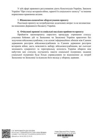 У цій сфері правового регулювання діють Конституція України, Законом
України “Про статус ветеранів війни, гарантії їх соціального захисту” та іншими
нормативно-правовими актами.
5. Фінансово-економічне обґрунтування проекту
Реалізація проекту не потребуватиме додаткових витрат та не впливатиме
на показники Державного бюджету України.
6. Очікувані правові та соціальні наслідки прийняття проекту
Прийняття законопроекту спростить процедуру отримання статусу
учасника бойових дій та Захисника чи Захисниці України практично без
залучення військовослужбовця, а на основі інформаційних обмінів між Єдиним
державним реєстром військовослужбовців та Єдиним держаним реєстром
ветеранів війни; дасть можливість вибору військовослужбовцям, які сьогодні
захищають суверенітет та територіальну цілісність України обирати між
набуттям цих статусів; осучаснить пакети соціальної підтримки; надання
соціальної підтримки буде більш справедливим по відношенню до потреб
Захисника чи Захисниці та відносно його вкладу у оборону держави.
 