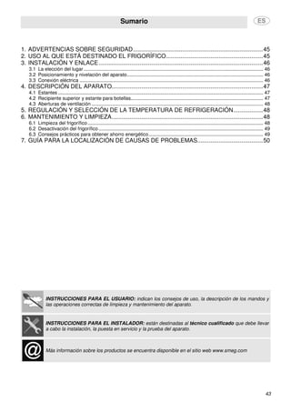 Sumario
43
1. ADVERTENCIAS SOBRE SEGURIDAD...............................................................................45
2. USO AL QUE ESTÁ DESTINADO EL FRIGORÍFICO...........................................................45
3. INSTALACIÓN Y ENLACE....................................................................................................46
3.1 La elección del lugar..................................................................................................................................... 46
3.2 Posicionamiento y nivelación del aparato..................................................................................................... 46
3.3 Conexión eléctrica ........................................................................................................................................ 46
4. DESCRIPCIÓN DEL APARATO............................................................................................47
4.1 Estantes ........................................................................................................................................................ 47
4.2 Recipiente superior y estante para botellas.................................................................................................. 47
4.3 Aberturas de ventilación ............................................................................................................................... 48
5. REGULACIÓN Y SELECCIÓN DE LA TEMPERATURA DE REFRIGERACIÓN..................48
6. MANTENIMIENTO Y LIMPIEZA............................................................................................48
6.1 Limpieza del frigorífico.................................................................................................................................. 48
6.2 Desactivación del frigorífico.......................................................................................................................... 49
6.3 Consejos prácticos para obtener ahorro energético..................................................................................... 49
7. GUÍA PARA LA LOCALIZACIÓN DE CAUSAS DE PROBLEMAS........................................50
INSTRUCCIONES PARA EL USUARIO: indican los consejos de uso, la descripción de los mandos y
las operaciones correctas de limpieza y mantenimiento del aparato.
INSTRUCCIONES PARA EL INSTALADOR: están destinadas al técnico cualificado que debe llevar
a cabo la instalación, la puesta en servicio y la prueba del aparato.
Más información sobre los productos se encuentra disponible en el sitio web www.smeg.com
 