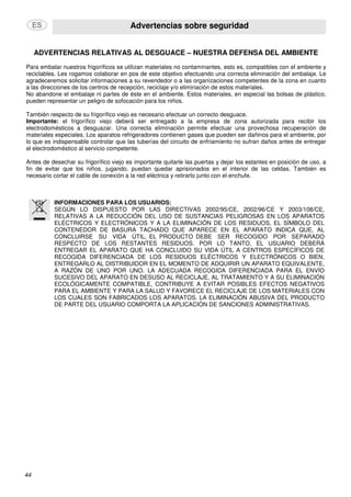 Advertencias sobre seguridad
44
ADVERTENCIAS RELATIVAS AL DESGUACE – NUESTRA DEFENSA DEL AMBIENTE
Para embalar nuestros frigoríficos se utilizan materiales no contaminantes, esto es, compatibles con el ambiente y
reciclables. Les rogamos colaborar en pos de este objetivo efectuando una correcta eliminación del embalaje. Le
agradeceremos solicitar informaciones a su revendedor o a las organizaciones competentes de la zona en cuanto
a las direcciones de los centros de recepción, reciclaje y/o eliminación de estos materiales.
No abandone el embalaje ni partes de éste en el ambiente. Estos materiales, en especial las bolsas de plástico,
pueden representar un peligro de sofocación para los niños.
También respecto de su frigorífico viejo es necesario efectuar un correcto desguace.
Importante: el frigorífico viejo deberá ser entregado a la empresa de zona autorizada para recibir los
electrodomésticos a desguazar. Una correcta eliminación permite efectuar una provechosa recuperación de
materiales especiales. Los aparatos refrigeradores contienen gases que pueden ser dañinos para el ambiente, por
lo que es indispensable controlar que las tuberías del circuito de enfriamiento no sufran daños antes de entregar
el electrodoméstico al servicio competente.
Antes de desechar su frigorífico viejo es importante quitarle las puertas y dejar los estantes en posición de uso, a
fin de evitar que los niños, jugando, puedan quedar aprisionados en el interior de las celdas. También es
necesario cortar el cable de conexión a la red eléctrica y retirarlo junto con el enchufe.
INFORMACIONES PARA LOS USUARIOS:
SEGÚN LO DISPUESTO POR LAS DIRECTIVAS 2002/95/CE, 2002/96/CE Y 2003/108/CE,
RELATIVAS A LA REDUCCIÓN DEL USO DE SUSTANCIAS PELIGROSAS EN LOS APARATOS
ELÉCTRICOS Y ELECTRÓNICOS Y A LA ELIMINACIÓN DE LOS RESIDUOS, EL SÍMBOLO DEL
CONTENEDOR DE BASURA TACHADO QUE APARECE EN EL APARATO INDICA QUE, AL
CONCLUIRSE SU VIDA ÚTIL, EL PRODUCTO DEBE SER RECOGIDO POR SEPARADO
RESPECTO DE LOS RESTANTES RESIDUOS. POR LO TANTO, EL USUARIO DEBERÁ
ENTREGAR EL APARATO QUE HA CONCLUIDO SU VIDA ÚTIL A CENTROS ESPECÍFICOS DE
RECOGIDA DIFERENCIADA DE LOS RESIDUOS ELÉCTRICOS Y ELECTRÓNICOS O BIEN,
ENTREGARLO AL DISTRIBUIDOR EN EL MOMENTO DE ADQUIRIR UN APARATO EQUIVALENTE,
A RAZÓN DE UNO POR UNO. LA ADECUADA RECOGIDA DIFERENCIADA PARA EL ENVÍO
SUCESIVO DEL APARATO EN DESUSO AL RECICLAJE, AL TRATAMIENTO Y A SU ELIMINACIÓN
ECOLÓGICAMENTE COMPATIBLE, CONTRIBUYE A EVITAR POSIBLES EFECTOS NEGATIVOS
PARA EL AMBIENTE Y PARA LA SALUD Y FAVORECE EL RECICLAJE DE LOS MATERIALES CON
LOS CUALES SON FABRICADOS LOS APARATOS. LA ELIMINACIÓN ABUSIVA DEL PRODUCTO
DE PARTE DEL USUARIO COMPORTA LA APLICACIÓN DE SANCIONES ADMINISTRATIVAS.
 