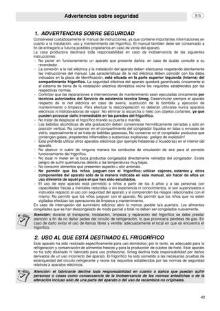 Advertencias sobre seguridad
45
1. ADVERTENCIAS SOBRE SEGURIDAD
Consérvese cuidadosamente el manual de instrucciones, ya que contiene importantes informaciones en
cuanto a la instalación, uso y mantenimiento del frigorífico. El manual también debe ser conservado a
fin de entregarlo a futuros posibles propietarios en caso de venta del aparato.
La casa productora declinará toda responsabilidad en caso de inobservancia de las siguientes
instrucciones:
- No poner en funcionamiento un aparato que presente daños: en caso de dudas consulte a su
revendedor.
- La conexión a la red eléctrica y la instalación del aparato deben efectuarse respetando atentamente
las instrucciones del manual. Las características de la red eléctrica deben coincidir con los datos
indicados en la placa de identificación, está situada en la parte superior izquierda (interna) del
compartimiento frigorífico. La seguridad eléctrica del aparato quedará garantizada únicamente si
el sistema de tierra de la instalación eléctrica doméstica reúne los requisitos establecidos por las
respectivas normas.
- Controlar que las reparaciones e intervenciones de mantenimiento sean ejecutadas únicamente por
técnicos autorizados del Servicio de asistencia técnica Smeg. Desenchufar siempre el aparato
respecto de la red eléctrica en caso de avería, sustitución de la bombilla y ejecución de
mantenimiento o limpieza. Para efectuar la descongelación no deberán utilizarse nunca aparatos
eléctricos ni hidrolavadoras de vapor. No eliminar la escarcha o hielo con objetos cortantes, ya que
pueden provocar daño irremediable en las paredes del frigorífico.
- No tratar de desplazar el frigorífico tirando su puerta o manilla.
- Las bebidas alcohólicas de alta graduación deben conservarse herméticamente cerradas y sólo en
posición vertical. No conservar en el compartimiento del congelador líquidos en latas o envases de
vidrio, especialmente si se trata de bebidas gaseosas. No conservar en el congelador productos que
contengan gases, propelentes inflamables o sustancias explosivas: ¡peligro de explosión!
- Está prohibido utilizar otros aparatos eléctricos (por ejemplo heladoras o licuadoras) en el interior del
aparato.
- No obstruir ni cubrir de ninguna manera los conductos de circulación de aire para el correcto
funcionamiento del frigorífico.
- No tocar ni meter en la boca productos congelados directamente retirados del congelador. Existe
peligro de sufrir quemaduras debido a las temperaturas muy bajas.
- No consumir alimentos que presenten aspecto u olor anómalo.
- No permitir que los niños jueguen con el frigorífico; utilizar cajones, estantes y otros
componentes del aparato sólo de la manera indicada en este manual, sin hacer de ellos un
uso diferente de aquél para el que han sido estudiados.
- El uso de este aparato está permitido a niños a partir de los 8 años y a las personas con
capacidades físicas y mentales reducidas o sin experiencia ni conocimientos, si son supervisados o
instruidos respecto al uso con seguridad del aparato y si comprenden los riesgos relacionados con el
mismo. No permitir que los niños jueguen con el aparato. No permitir que los niños que no estén
vigilados efectúan las operaciones de limpieza y mantenimiento.
En caso de interrupción del suministro eléctrico abrir lo menos posible la/s puerta/s. Los alimentos
congelados que se han descongelado de modo parcial o total no deben ser congelados nuevamente.
Atención: durante el transporte, instalación, limpieza y reparación del frigorífico se debe prestar
atención a fin de no dañar partes del circuito de refrigeración, lo que provocaría pérdidas de gas. En
caso de daño evitar el uso de llamas libres y ventilar adecuadamente el local en que se encuentra el
frigorífico.
2. USO AL QUE ESTÁ DESTINADO EL FRIGORÍFICO
Este aparato ha sido realizado específicamente para uso doméstico; por lo tanto, es adecuado para la
refrigeración y conservación de alimentos frescos y para la producción de cubitos de hielo. Este aparato
no ha sido diseñado ni fabricado para uso profesional. Smeg declina toda responsabilidad por daños
derivados de un uso incorrecto del aparato. El frigorífico ha sido sometido a las necesarias pruebas de
estanqueidad del circuito refrigerante y reúne los requisitos establecidos por las normas de seguridad
relativas a aparatos eléctricos.
Atención: el fabricante declina toda responsabilidad en cuanto a daños que puedan sufrir
personas o cosas como consecuencia de la inobservancia de las normas antedichas o de la
alteración incluso sólo de una parte del aparato o del uso de recambios no originales.
 