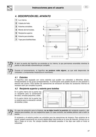 Instrucciones para el usuario
47
4. DESCRIPCIÓN DEL APARATO
1 Luz interna.
2 Cubeta de hielo.
3 Estantes extraíbles.
4 Mando del termostato.
5 Recipiente superior.
6 Estante para botellas.
7 Tope para botellas/latas.
Al abrir la puerta del frigorífico se enciende su luz interna, la que permanece encendida mientras la
puerta no sea cerrada nuevamente por completo.
Durante el funcionamiento, el frigorífico no produce ruido alguno, ya que está desprovisto de
compresor y componentes mecánicos en movimiento.
4.1 Estantes
El frigorífico está equipado con varios estantes que pueden ser colocados a diferentes alturas,
introduciéndolos en las guías correspondientes. A continuación será posible situarlo en otra posición a
elección del usuario. Para facilitar las operaciones de extracción de todos los accesorios internos es
necesario abrir por completo la puerta.
4.2 Recipiente superior y estante para botellas
En la parte interna de la puerta hay
un recipiente para la conservación
de tubos, envases pequeños y latas.
En la parte inferior de la puerta hay
un estante para la colocación vertical
de botellas y latas.
En caso de extracción para la limpieza, no se debe invertir la posición del recipiente superior y del
estante para botellas, con sus respectivos topes. En caso contrario, las botellas podrían caer al abrir la
puerta.
El recipiente y el estante pueden ser extraídos para las operaciones de limpieza. Para quitarlos de la
puerta, golpee suavemente con el puño desde abajo hacia arriba en la zona de inserción, primero en un
lado y luego en el otro. No coloque botellas demasiado pesadas ni las deje caer sobre el fondo al
colocarlas.
 