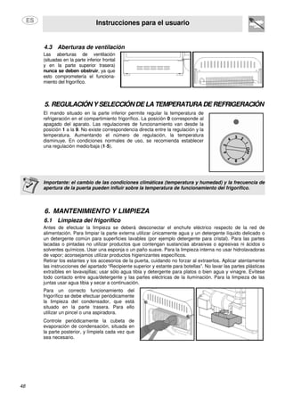 Instrucciones para el usuario
48
4.3 Aberturas de ventilación
Las aberturas de ventilación
(situadas en la parte inferior frontal
y en la parte superior trasera)
nunca se deben obstruir, ya que
esto comprometería el funciona-
miento del frigorífico.
5. REGULACIÓN YSELECCIÓNDELA TEMPERATURA DE REFRIGERACIÓN
El mando situado en la parte inferior permite regular la temperatura de
refrigeración en el compartimiento frigorífico. La posición 0 corresponde al
apagado del aparato. Las regulaciones de funcionamiento van desde la
posición 1 a la 9. No existe correspondencia directa entre la regulación y la
temperatura. Aumentando el número de regulación, la temperatura
disminuye. En condiciones normales de uso, se recomienda establecer
una regulación medio/baja (1-5).
Importante: el cambio de las condiciones climáticas (temperatura y humedad) y la frecuencia de
apertura de la puerta pueden influir sobre la temperatura de funcionamiento del frigorífico.
6. MANTENIMIENTO Y LIMPIEZA
6.1 Limpieza del frigorífico
Antes de efectuar la limpieza se deberá desconectar el enchufe eléctrico respecto de la red de
alimentación. Para limpiar la parte externa utilizar únicamente agua y un detergente líquido delicado o
un detergente común para superficies lavables (por ejemplo detergente para cristal). Para las partes
lacadas o pintadas no utilizar productos que contengan sustancias abrasivas o agresivas ni ácidos o
solventes químicos. Usar una esponja o un paño suave. Para la limpieza interna no usar hidrolavadoras
de vapor; aconsejamos utilizar productos higienizantes específicos.
Retirar los estantes y los accesorios de la puerta, cuidando no forzar al extraerlos. Aplicar atentamente
las instrucciones del apartado “Recipiente superior y estante para botellas”. No lavar las partes plásticas
extraíbles en lavavajillas; usar sólo agua tibia y detergente para platos o bien agua y vinagre. Evítese
todo contacto entre agua/detergente y las partes eléctricas de la iluminación. Para la limpieza de las
juntas usar agua tibia y secar a continuación.
Para un correcto funcionamiento del
frigorífico se debe efectuar periódicamente
la limpieza del condensador, que está
situado en la parte trasera. Para ello
utilizar un pincel o una aspiradora.
Controle periódicamente la cubeta de
evaporación de condensación, situada en
la parte posterior, y límpiela cada vez que
sea necesario.
 