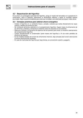 Instrucciones para el usuario
49
6.2 Desactivación del frigorífico
Si se prevé una prolongada inactividad del frigorífico, ponga el mando del termostato en la posición 0. A
continuación, vacíe el frigorífico, desconecte la alimentación eléctrica y seque la humedad residual
acumulada. Dejar la puerta entreabierta para evitar que humedad y aire estancado provoquen malos olores.
6.3 Consejos prácticos para obtener ahorro energético
- Instalar el frigorífico en un ambiente fresco y aireado, evitando que reciba directamente los rayos
solares y alejado de fuentes de calor.
- No introduzca alimentos calientes en el compartimiento frigorífico. Espere hasta el enfriamiento de
los alimentos y bebidas a temperatura ambiente antes de colocarlos en los estantes.
- Reduzca el tiempo y la frecuencia de apertura de la/s puerta/s para evitar un excesivo calentamiento
del compartimiento frigorífico.
- Limpiar periódicamente el condensador (parte trasera del frigorífico) a fin de evitar pérdidas de
eficiencia del aparato.
- En los modelos dotados de función de enfriamiento intensivo, deje activada esta función sólo durante
el tiempo efectivamente necesario.
- En caso de inactividad del frigorífico por largo tiempo, es conveniente vaciarlo y apagarlo.
 
