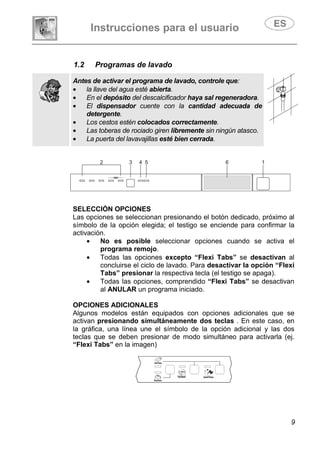 Instrucciones para el usuario
9
1.2 Programas de lavado
Antes de activar el programa de lavado, controle que:
• la llave del agua esté abierta.
• En el depósito del descalcificador haya sal regeneradora.
• El dispensador cuente con la cantidad adecuada de
detergente.
• Los cestos estén colocados correctamente.
• Las toberas de rociado giren libremente sin ningún atasco.
• La puerta del lavavajillas esté bien cerrada.
SELECCIÓN OPCIONES
Las opciones se seleccionan presionando el botón dedicado, próximo al
símbolo de la opción elegida; el testigo se enciende para confirmar la
activación.
• No es posible seleccionar opciones cuando se activa el
programa remojo.
• Todas las opciones excepto “Flexi Tabs” se desactivan al
concluirse el ciclo de lavado. Para desactivar la opción “Flexi
Tabs” presionar la respectiva tecla (el testigo se apaga).
• Todas las opciones, comprendido “Flexi Tabs” se desactivan
al ANULAR un programa iniciado.
OPCIONES ADICIONALES
Algunos modelos están equipados con opciones adicionales que se
activan presionando simultáneamente dos teclas . En este caso, en
la gráfica, una línea une el símbolo de la opción adicional y las dos
teclas que se deben presionar de modo simultáneo para activarla (ej.
“Flexi Tabs” en la imagen)
 