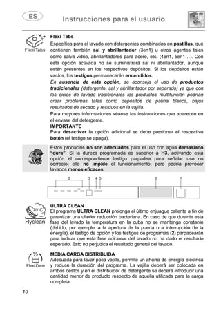 Instrucciones para el usuario
10
Flexi Tabs
Específica para el lavado con detergentes combinados en pastillas, que
contienen también sal y abrillantador (3en1) u otros agentes tales
como salva vidrio, abrillantadores para acero, etc. (4en1, 5en1…). Con
esta opción activada no se suministrará sal ni abrillantador, aunque
estén presentes en los respectivos depósitos. Si los depósitos están
vacíos, los testigos permanecerán encendidos.
En ausencia de esta opción, se aconseja el uso de productos
tradicionales (detergente, sal y abrillantador por separado) ya que con
los ciclos de lavado tradicionales los productos multifunción podrían
crear problemas tales como depósitos de pátina blanca, bajos
resultados de secado y residuos en la vajilla.
Para mayores informaciones véanse las instrucciones que aparecen en
el envase del detergente.
IMPORTANTE
Para desactivar la opción adicional se debe presionar el respectivo
botón (el testigo se apaga).
Estos productos no son adecuados para el uso con agua demasiado
“dura”. Si la dureza programada es superior a H3, activando esta
opción el correspondiente testigo parpadea para señalar uso no
correcto; ello no impide el funcionamiento, pero podría provocar
lavados menos eficaces.
ULTRA CLEAN
El programa ULTRA CLEAN prolonga el último enjuague caliente a fin de
garantizar una ulterior reducción bacteriana. En caso de que durante esta
fase del lavado la temperatura en la cuba no se mantenga constante
(debido, por ejemplo, a la apertura de la puerta o a interrupción de la
energía), el testigo de opción y los testigos de programas (2) parpadearán
para indicar que esta fase adicional del lavado no ha dado el resultado
esperado. Esto no perjudica el resultado general del lavado.
MEDIA CARGA DISTRIBUIDA
Adecuada para lavar poca vajilla, permite un ahorro de energía eléctrica
y reduce la duración del programa. La vajilla deberá ser colocada en
ambos cestos y en el distribuidor de detergente se deberá introducir una
cantidad menor de producto respecto de aquélla utilizada para la carga
completa.
 