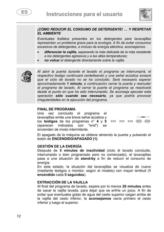 Instrucciones para el usuario
12
¡CÓMO REDUCIR EL CONSUMO DE DETERGENTE! … Y RESPETAR
EL AMBIENTE
Eventuales fosfatos presentes en los detergentes para lavavajillas
representan un problema grave para la ecología. A fin de evitar consumos
excesivos de detergentes, e incluso de energía eléctrica, aconsejamos:
• diferenciar la vajilla, separando la más delicada de la más resistente
a los detergentes agresivos y a las altas temperaturas;
• no volcar el detergente directamente sobre la vajilla.
Al abrir la puerta durante el lavado el programa se interrumpirá, el
respectivo testigo continuará centelleando y una señal acústica avisará
que el ciclo de lavado no se ha concluido. Será necesario esperar
aproximadamente 1 minuto; a continuación cerrar la puerta y reanudar
el programa de lavado. Al cerrar la puerta el programa se reactivará
desde el punto en que ha sido interrumpido. Se aconseja ejecutar esta
operación sólo cuando sea necesario, ya que podría provocar
irregularidades en la ejecución del programa.
FINAL DE PROGRAMA
Una vez concluido el programa el
lavavajillas emite una breve señal acústica y
los testigos de los programas n° 4 y 5
(aparecen indicados con "end") se
encienden de modo intermitente.
El apagado de la máquina se obtiene abriendo la puerta y pulsando el
botón de ENCENDIDO/APAGADO (1).
GESTIÓN DE LA ENERGÍA
Después de 5 minutos de inactividad (ciclo di lavado concluido,
interrumpido o bien programado pero no comenzado), el lavavajillas
pasa a una situación de stand-by a fin de reducir el consumo de
energía.
En este estado, la situación del lavavajillas se visualiza de nuevo
(mediante testigos o monitor, según el modelo) con mayor lentitud (1
encendido cada 5 segundos).
EXTRACCIÓN DE LA VAJILLA
Al final del programa de lavado, espere por lo menos 20 minutos antes
de sacar la vajilla lavada, para dejar que se enfríe un poco. A fin de
evitar que eventuales gotas de agua del cesto superior caigan arriba de
la vajilla del cesto inferior, le aconsejamos vacíe primero el cesto
inferior y luego el superior.
 