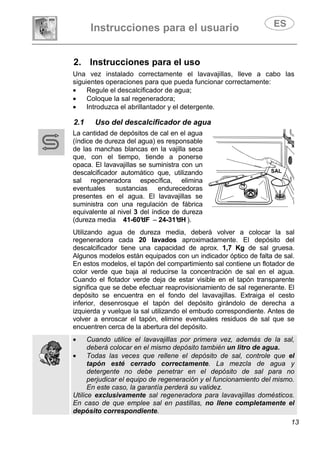 Instrucciones para el usuario
13
2. Instrucciones para el uso
Una vez instalado correctamente el lavavajillas, lleve a cabo las
siguientes operaciones para que pueda funcionar correctamente:
• Regule el descalcificador de agua;
• Coloque la sal regeneradora;
• Introduzca el abrillantador y el detergente.
2.1 Uso del descalcificador de agua
La cantidad de depósitos de cal en el agua
(índice de dureza del agua) es responsable
de las manchas blancas en la vajilla seca
que, con el tiempo, tiende a ponerse
opaca. El lavavajillas se suministra con un
descalcificador automático que, utilizando
sal regeneradora específica, elimina
eventuales sustancias endurecedoras
presentes en el agua. El lavavajillas se
suministra con una regulación de fábrica
equivalente al nivel 3 del índice de dureza
(dureza media 41-60°dF – 24-31°dH ).
Utilizando agua de dureza media, deberá volver a colocar la sal
regeneradora cada 20 lavados aproximadamente. El depósito del
descalcificador tiene una capacidad de aprox. 1,7 Kg de sal gruesa.
Algunos modelos están equipados con un indicador óptico de falta de sal.
En estos modelos, el tapón del compartimiento sal contiene un flotador de
color verde que baja al reducirse la concentración de sal en el agua.
Cuando el flotador verde deja de estar visible en el tapón transparente
significa que se debe efectuar reaprovisionamiento de sal regenerante. El
depósito se encuentra en el fondo del lavavajillas. Extraiga el cesto
inferior, desenrosque el tapón del depósito girándolo de derecha a
izquierda y vuelque la sal utilizando el embudo correspondiente. Antes de
volver a enroscar el tapón, elimine eventuales residuos de sal que se
encuentren cerca de la abertura del depósito.
• Cuando utilice el lavavajillas por primera vez, además de la sal,
deberá colocar en el mismo depósito también un litro de agua.
• Todas las veces que rellene el depósito de sal, controle que el
tapón esté cerrado correctamente. La mezcla de agua y
detergente no debe penetrar en el depósito de sal para no
perjudicar el equipo de regeneración y el funcionamiento del mismo.
En este caso, la garantía perderá su validez.
Utilice exclusivamente sal regeneradora para lavavajillas domésticos.
En caso de que emplee sal en pastillas, no llene completamente el
depósito correspondiente.
SAL
 