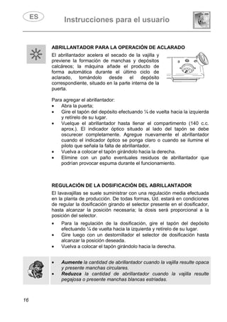 Instrucciones para el usuario
16
ABRILLANTADOR PARA LA OPERACIÓN DE ACLARADO
El abrillantador acelera el secado de la vajilla y
previene la formación de manchas y depósitos
calcáreos; la máquina añade el producto de
forma automática durante el último ciclo de
aclarado, tomándolo desde el depósito
correspondiente, situado en la parte interna de la
puerta.
Para agregar el abrillantador:
• Abra la puerta;
• Gire el tapón del depósito efectuando ¼ de vuelta hacia la izquierda
y retírelo de su lugar.
• Vuelque el abrillantador hasta llenar el compartimento (140 c.c.
aprox.). El indicador óptico situado al lado del tapón se debe
oscurecer completamente. Agregue nuevamente el abrillantador
cuando el indicador óptico se ponga claro o cuando se ilumine el
piloto que señala la falta de abrillantador.
• Vuelva a colocar el tapón girándolo hacia la derecha.
• Elimine con un paño eventuales residuos de abrillantador que
podrían provocar espuma durante el funcionamiento.
REGULACIÓN DE LA DOSIFICACIÓN DEL ABRILLANTADOR
El lavavajillas se suele suministrar con una regulación media efectuada
en la planta de producción. De todas formas, Ud. estará en condiciones
de regular la dosificación girando el selector presente en el dosificador,
hasta alcanzar la posición necesaria; la dosis será proporcional a la
posición del selector.
• Para la regulación de la dosificación, gire el tapón del depósito
efectuando ¼ de vuelta hacia la izquierda y retírelo de su lugar.
• Gire luego con un destornillador el selector de dosificación hasta
alcanzar la posición deseada.
• Vuelva a colocar el tapón girándolo hacia la derecha.
• Aumente la cantidad de abrillantador cuando la vajilla resulte opaca
y presente manchas circulares.
• Reduzca la cantidad de abrillantador cuando la vajilla resulte
pegajosa o presente manchas blancas estriadas.
 